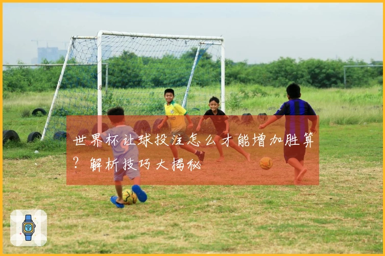 世界杯让球投注怎么才能增加胜算？解析技巧大揭秘